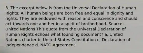 3. The excerpt below is from the Universal Declaration of Human Rights: All human beings are born free and equal in dignity and rights. They are endowed with reason and conscience and should act towards one another in a spirit of brotherhood. Source: United Nations This quote from the Universal Declaration of Human Rights echoes what founding document? a. United Nations charter b. United States Constitution c. Declaration of Independence d. NATO Agreement