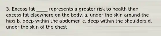 3. Excess fat _____ represents a greater risk to health than excess fat elsewhere on the body. a. under the skin around the hips b. deep within the abdomen c. deep within the shoulders d. under the skin of the chest