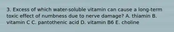 3. Excess of which water-soluble vitamin can cause a long-term toxic effect of numbness due to nerve damage? A. thiamin B. vitamin C C. pantothenic acid D. vitamin B6 E. choline