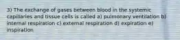 3) The exchange of gases between blood in the systemic capillaries and tissue cells is called a) pulmonary ventilation b) internal respiration c) external respiration d) expiration e) inspiration