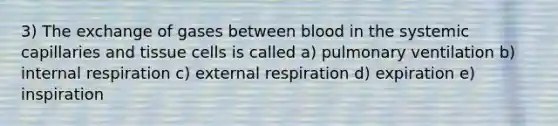 3) The exchange of gases between blood in the systemic capillaries and tissue cells is called a) pulmonary ventilation b) internal respiration c) external respiration d) expiration e) inspiration