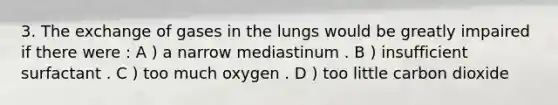 3. The exchange of gases in the lungs would be greatly impaired if there were : A ) a narrow mediastinum . B ) insufficient surfactant . C ) too much oxygen . D ) too little carbon dioxide