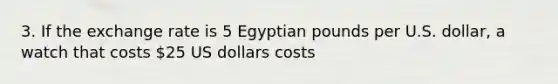 3. If the exchange rate is 5 Egyptian pounds per U.S. dollar, a watch that costs 25 US dollars costs