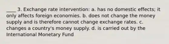 ____ 3. Exchange rate intervention: a. has no domestic effects; it only affects foreign economies. b. does not change the money supply and is therefore cannot change exchange rates. c. changes a country's money supply. d. is carried out by the International Monetary Fund