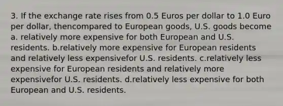 3. If the exchange rate rises from 0.5 Euros per dollar to 1.0 Euro per dollar, thencompared to European goods, U.S. goods become a. relatively more expensive for both European and U.S. residents. b.relatively more expensive for European residents and relatively less expensivefor U.S. residents. c.relatively less expensive for European residents and relatively more expensivefor U.S. residents. d.relatively less expensive for both European and U.S. residents.