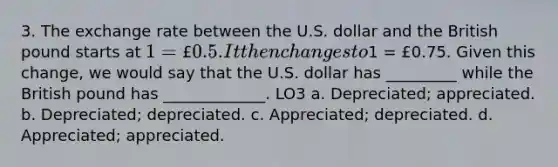 3. The exchange rate between the U.S. dollar and the British pound starts at 1 = £0.5. It then changes to1 = £0.75. Given this change, we would say that the U.S. dollar has _________ while the British pound has _____________. LO3 a. Depreciated; appreciated. b. Depreciated; depreciated. c. Appreciated; depreciated. d. Appreciated; appreciated.