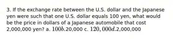 3. If the exchange rate between the U.S. dollar and the Japanese yen were such that one U.S. dollar equals 100 yen, what would be the price in dollars of a Japanese automobile that cost 2,000,000 yen? a. 100 b.20,000 c. 120,000 d.2,000,000