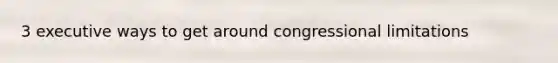 3 executive ways to get around congressional limitations