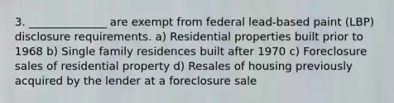 3. ______________ are exempt from federal lead-based paint (LBP) disclosure requirements. a) Residential properties built prior to 1968 b) Single family residences built after 1970 c) Foreclosure sales of residential property d) Resales of housing previously acquired by the lender at a foreclosure sale