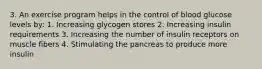 3. An exercise program helps in the control of blood glucose levels by: 1. Increasing glycogen stores 2. Increasing insulin requirements 3. Increasing the number of insulin receptors on muscle fibers 4. Stimulating the pancreas to produce more insulin