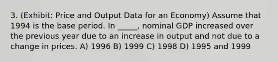 3. (Exhibit: Price and Output Data for an Economy) Assume that 1994 is the base period. In _____, nominal GDP increased over the previous year due to an increase in output and not due to a change in prices. A) 1996 B) 1999 C) 1998 D) 1995 and 1999