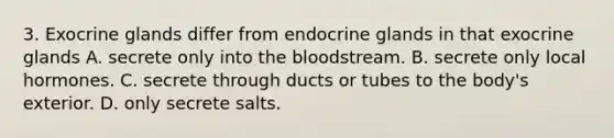 3. Exocrine glands differ from endocrine glands in that exocrine glands A. secrete only into the bloodstream. B. secrete only local hormones. C. secrete through ducts or tubes to the body's exterior. D. only secrete salts.