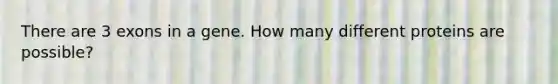 There are 3 exons in a gene. How many different proteins are possible?