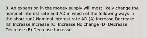 3. An expansion in the money supply will most likely change the nominal interest rate and AD in which of the following ways in the short run? Nominal interest rate AD (A) Increase Decrease (B) Increase Increase (C) Increase No change (D) Decrease Decrease (E) Decrease Increase