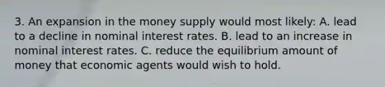 3. An expansion in the money supply would most likely: A. lead to a decline in nominal interest rates. B. lead to an increase in nominal interest rates. C. reduce the equilibrium amount of money that economic agents would wish to hold.