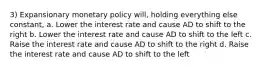 3) Expansionary monetary policy will, holding everything else constant, a. Lower the interest rate and cause AD to shift to the right b. Lower the interest rate and cause AD to shift to the left c. Raise the interest rate and cause AD to shift to the right d. Raise the interest rate and cause AD to shift to the left