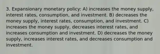 3. Expansionary monetary policy: A) increases the money supply, interest rates, consumption, and investment. B) decreases the money supply, interest rates, consumption, and investment. C) increases the money supply, decreases interest rates, and increases consumption and investment. D) decreases the money supply, increases interest rates, and decreases consumption and investment.