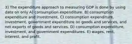 3) The expenditure approach to measuring GDP is done by using data on only A) consumption expenditure. B) consumption expenditure and investment. C) consumption expenditure, investment, government expenditure on goods and services, and net exports of goods and services. D) consumption expenditure, investment, and government expenditures. E) wages, rent, interest, and profit.