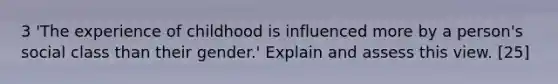 3 'The experience of childhood is influenced more by a person's social class than their gender.' Explain and assess this view. [25]