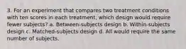 3. For an experiment that compares two treatment conditions with ten scores in each treatment, which design would require fewer subjects? a. Between-subjects design b. Within-subjects design c. Matched-subjects design d. All would require the same number of subjects.