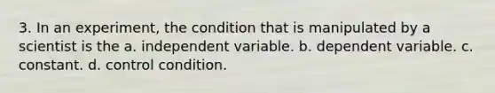 3. In an experiment, the condition that is manipulated by a scientist is the a. independent variable. b. dependent variable. c. constant. d. control condition.