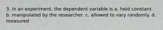 3. In an experiment, the dependent variable is a. held constant. b. manipulated by the researcher. c. allowed to vary randomly. d. measured