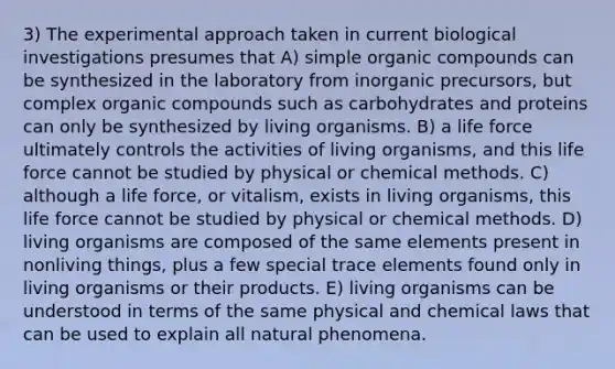 3) The experimental approach taken in current biological investigations presumes that A) simple organic compounds can be synthesized in the laboratory from inorganic precursors, but complex organic compounds such as carbohydrates and proteins can only be synthesized by living organisms. B) a life force ultimately controls the activities of living organisms, and this life force cannot be studied by physical or chemical methods. C) although a life force, or vitalism, exists in living organisms, this life force cannot be studied by physical or chemical methods. D) living organisms are composed of the same elements present in nonliving things, plus a few special trace elements found only in living organisms or their products. E) living organisms can be understood in terms of the same physical and chemical laws that can be used to explain all natural phenomena.