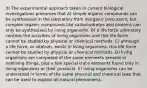 3) The experimental approach taken in current biological investigations presumes that A) simple organic compounds can be synthesized in the laboratory from inorganic precursors, but complex organic compounds like carbohydrates and proteins can only be synthesized by living organisms. B) a life force ultimately controls the activities of living organisms and this life force cannot be studied by physical or chemical methods. C) although a life force, or vitalism, exists in living organisms, this life force cannot be studied by physical or chemical methods. D) living organisms are composed of the same elements present in nonliving things, plus a few special trace elements found only in living organisms or their products. E) living organisms can be understood in terms of the same physical and chemical laws that can be used to explain all natural phenomena.