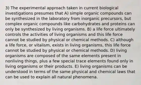 3) The experimental approach taken in current biological investigations presumes that A) simple organic compounds can be synthesized in the laboratory from inorganic precursors, but complex organic compounds like carbohydrates and proteins can only be synthesized by living organisms. B) a life force ultimately controls the activities of living organisms and this life force cannot be studied by physical or chemical methods. C) although a life force, or vitalism, exists in living organisms, this life force cannot be studied by physical or chemical methods. D) living organisms are composed of the same elements present in nonliving things, plus a few special trace elements found only in living organisms or their products. E) living organisms can be understood in terms of the same physical and chemical laws that can be used to explain all natural phenomena.