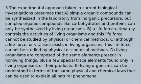 3 The experimental approach taken in current biological investigations presumes that A) simple organic compounds can be synthesized in the laboratory from inorganic precursors, but complex organic compounds like carbohydrates and proteins can only be synthesized by living organisms. B) a life force ultimately controls the activities of living organisms and this life force cannot be studied by physical or chemical methods. C) although a life force, or vitalism, exists in living organisms, this life force cannot be studied by physical or chemical methods. D) living organisms are composed of the same elements present in nonliving things, plus a few special trace elements found only in living organisms or their products. E) living organisms can be understood in terms of the same physical and chemical laws that can be used to explain all natural phenomena.