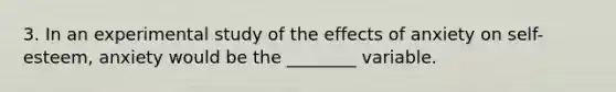 3. In an experimental study of the effects of anxiety on self-esteem, anxiety would be the ________ variable.