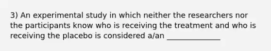 3) An experimental study in which neither the researchers nor the participants know who is receiving the treatment and who is receiving the placebo is considered a/an ______________