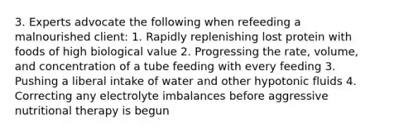 3. Experts advocate the following when refeeding a malnourished client: 1. Rapidly replenishing lost protein with foods of high biological value 2. Progressing the rate, volume, and concentration of a tube feeding with every feeding 3. Pushing a liberal intake of water and other hypotonic fluids 4. Correcting any electrolyte imbalances before aggressive nutritional therapy is begun