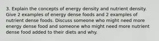 3. Explain the concepts of energy density and nutrient density. Give 2 examples of energy dense foods and 2 examples of nutrient dense foods. Discuss someone who might need more energy dense food and someone who might need more nutrient dense food added to their diets and why.