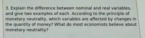 3. Explain the difference between nominal and real variables, and give two examples of each. According to the principle of monetary neutrality, which variables are affected by changes in the quantity of money? What do most economists believe about monetary neutrality?