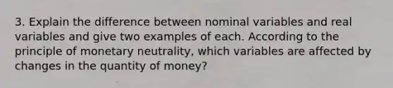 3. Explain the difference between nominal variables and real variables and give two examples of each. According to the principle of monetary neutrality, which variables are affected by changes in the quantity of money?