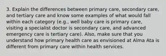 3. Explain the differences between primary care, secondary care, and tertiary care and know some examples of what would fall within each category (e.g., well baby care is primary care, visiting a specialist doctor is secondary care, and advanced emergency care is tertiary care). Also, make sure that you understand how primary health care as envisioned at Alma Ata is different from primary care within health services.