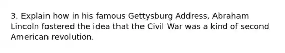 3. Explain how in his famous <a href='https://www.questionai.com/knowledge/ky28om43sy-gettysburg-address' class='anchor-knowledge'>gettysburg address</a>, <a href='https://www.questionai.com/knowledge/kdhEeg3XpP-abraham-lincoln' class='anchor-knowledge'>abraham lincoln</a> fostered the idea that the Civil War was a kind of second American revolution.