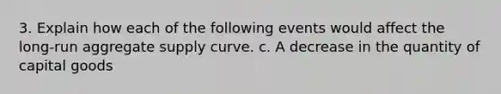 3. Explain how each of the following events would affect the long-run aggregate supply curve. c. A decrease in the quantity of capital goods