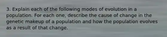 3. Explain each of the following modes of evolution in a population. For each one, describe the cause of change in the genetic makeup of a population and how the population evolves as a result of that change.