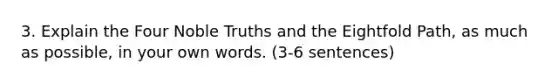 3. Explain the Four Noble Truths and the Eightfold Path, as much as possible, in your own words. (3-6 sentences)