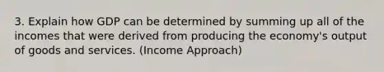 3. Explain how GDP can be determined by summing up all of the incomes that were derived from producing the economy's output of goods and services. (Income Approach)