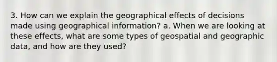 3. How can we explain the geographical effects of decisions made using geographical information? a. When we are looking at these effects, what are some types of geospatial and geographic data, and how are they used?