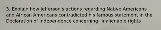 3. Explain how Jefferson's actions regarding Native Americans and African Americans contradicted his famous statement in the Declaration of Independence concerning "inalienable rights