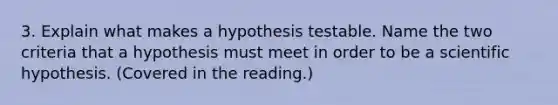 3. Explain what makes a hypothesis testable. Name the two criteria that a hypothesis must meet in order to be a scientific hypothesis. (Covered in the reading.)