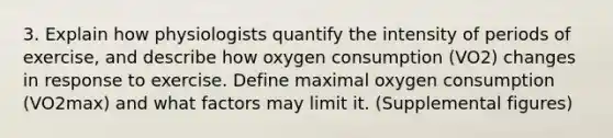 3. Explain how physiologists quantify the intensity of periods of exercise, and describe how oxygen consumption (VO2) changes in response to exercise. Define maximal oxygen consumption (VO2max) and what factors may limit it. (Supplemental figures)