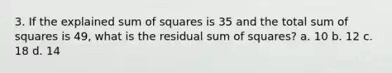 3. If the explained sum of squares is 35 and the total sum of squares is 49, what is the residual sum of squares? a. 10 b. 12 c. 18 d. 14