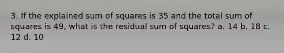 3. If the explained <a href='https://www.questionai.com/knowledge/k1Z9hdLZpo-sum-of-squares' class='anchor-knowledge'>sum of squares</a> is 35 and the total sum of squares is 49, what is the residual sum of squares? a. 14 b. 18 c. 12 d. 10