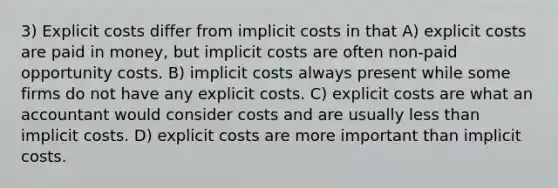 3) Explicit costs differ from implicit costs in that A) explicit costs are paid in money, but implicit costs are often non-paid opportunity costs. B) implicit costs always present while some firms do not have any explicit costs. C) explicit costs are what an accountant would consider costs and are usually less than implicit costs. D) explicit costs are more important than implicit costs.