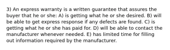 3) An express warranty is a written guarantee that assures the buyer that he or she: A) is getting what he or she desired. B) will be able to get express response if any defects are found. C) is getting what he or she has paid for. D) will be able to contact the manufacturer whenever needed. E) has limited time for filling out information required by the manufacturer.